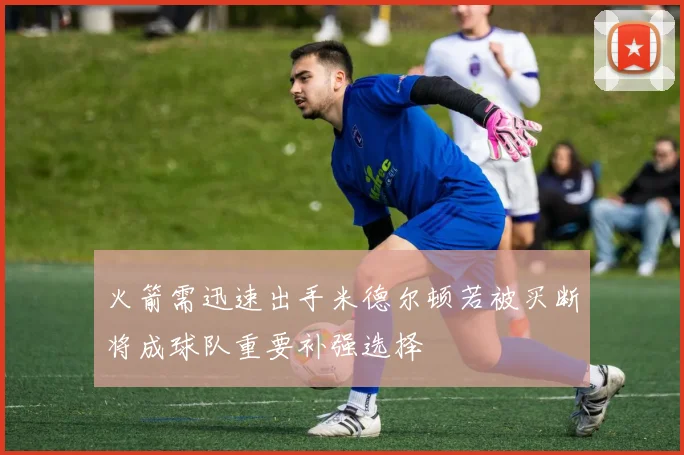 火箭需迅速出手米德尔顿若被买断将成球队重要补强选择