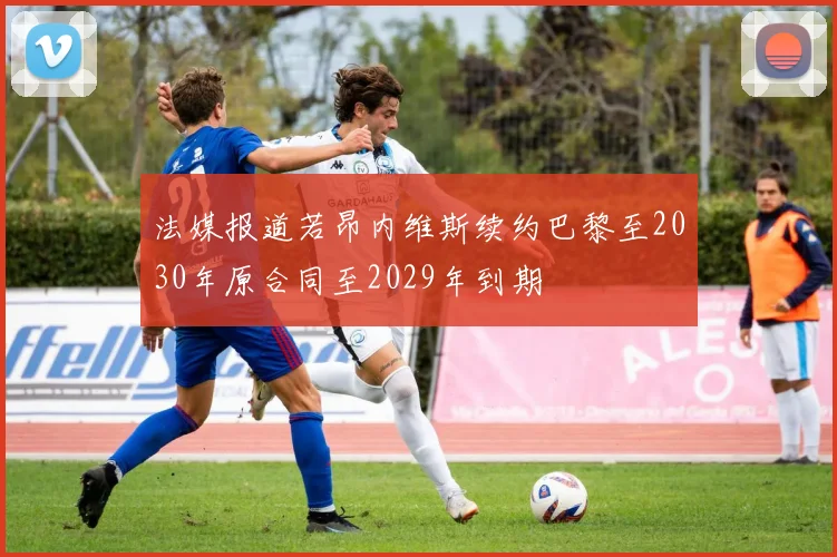 法媒报道若昂内维斯续约巴黎至2030年原合同至2029年到期