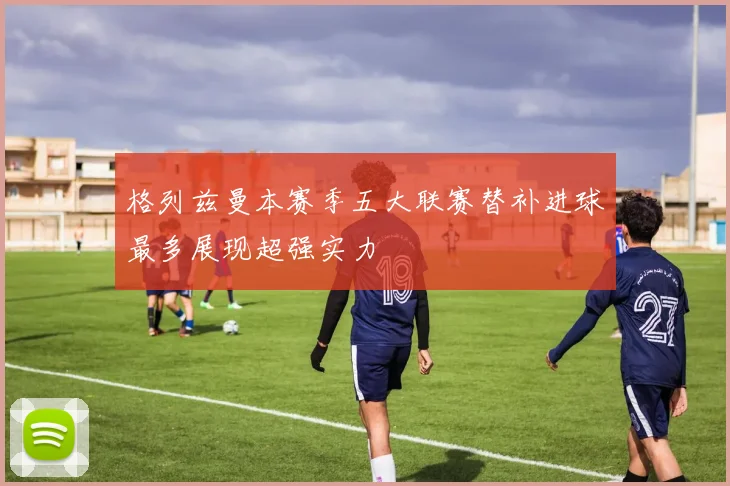 格列兹曼本赛季五大联赛替补进球最多展现超强实力