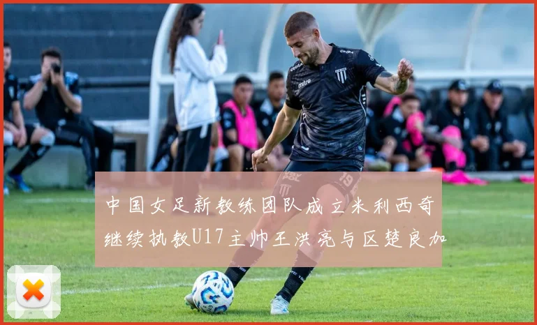 中国女足新教练团队成立米利西奇继续执教U17主帅王洪亮与区楚良加盟