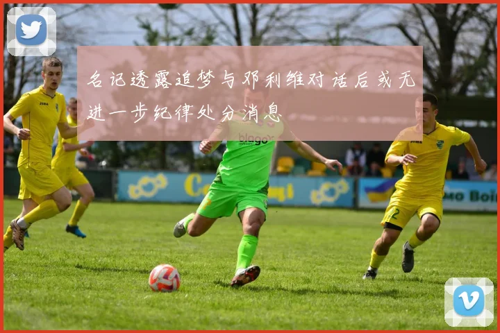 名记透露追梦与邓利维对话后或无进一步纪律处分消息