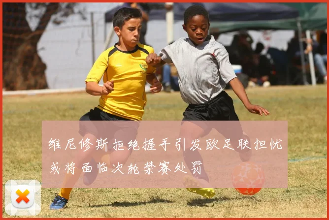 维尼修斯拒绝握手引发欧足联担忧或将面临次轮禁赛处罚