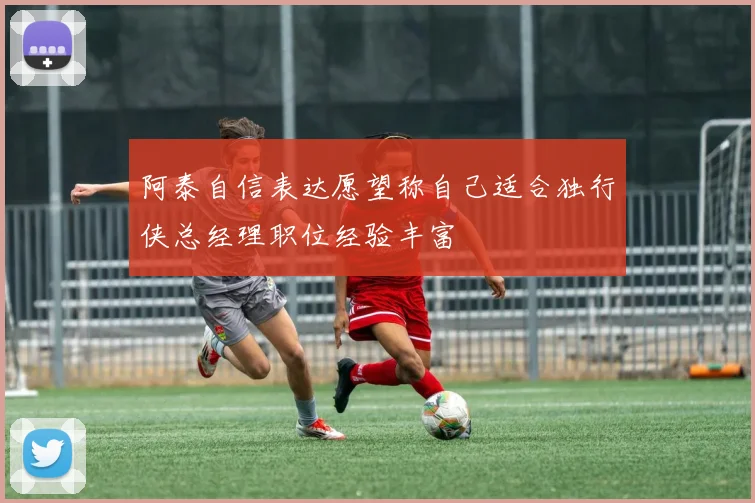 阿泰自信表达愿望称自己适合独行侠总经理职位经验丰富