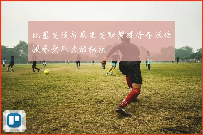 比塞克谈与恩里克默契提升齐沃传授承受压力的秘诀