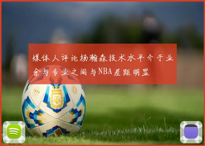 媒体人评论杨瀚森技术水平介于业余与专业之间与NBA差距明显