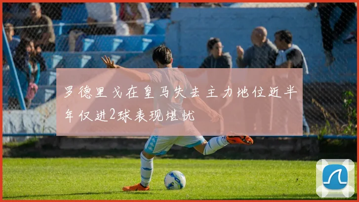 罗德里戈在皇马失去主力地位近半年仅进2球表现堪忧