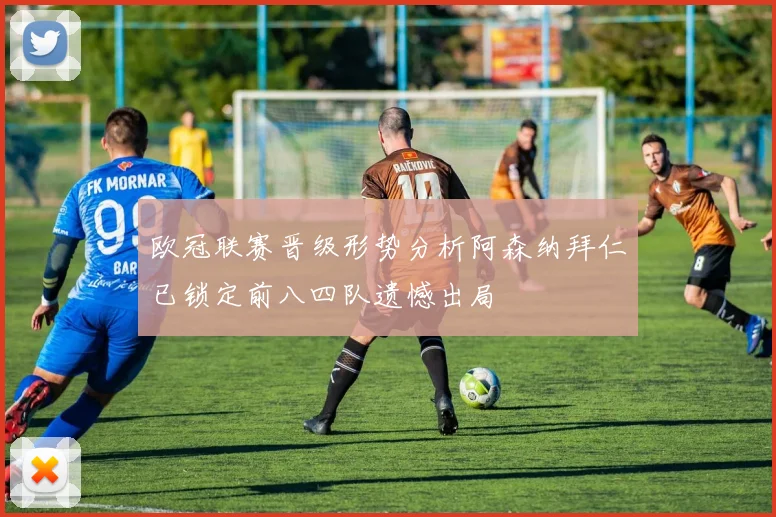 欧冠联赛晋级形势分析阿森纳拜仁已锁定前八四队遗憾出局
