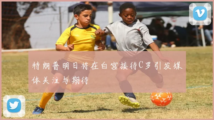 特朗普明日将在白宫接待C罗引发媒体关注与期待