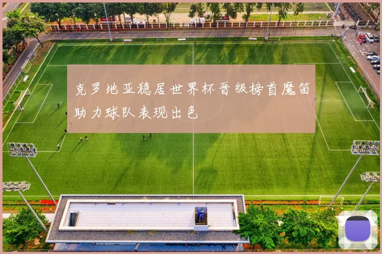 克罗地亚稳居世界杯晋级榜首魔笛助力球队表现出色
