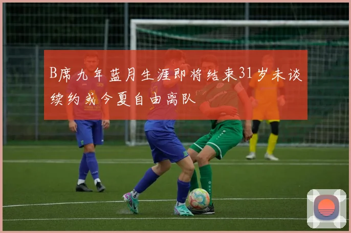 B席九年蓝月生涯即将结束31岁未谈续约或今夏自由离队