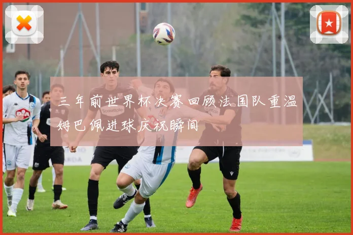 三年前世界杯决赛回顾法国队重温姆巴佩进球庆祝瞬间