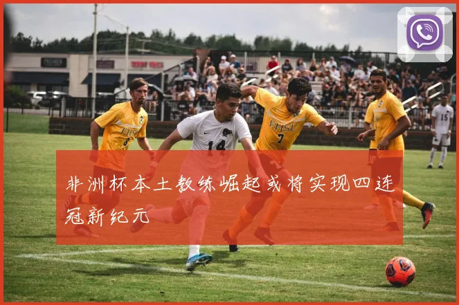 非洲杯本土教练崛起或将实现四连冠新纪元
