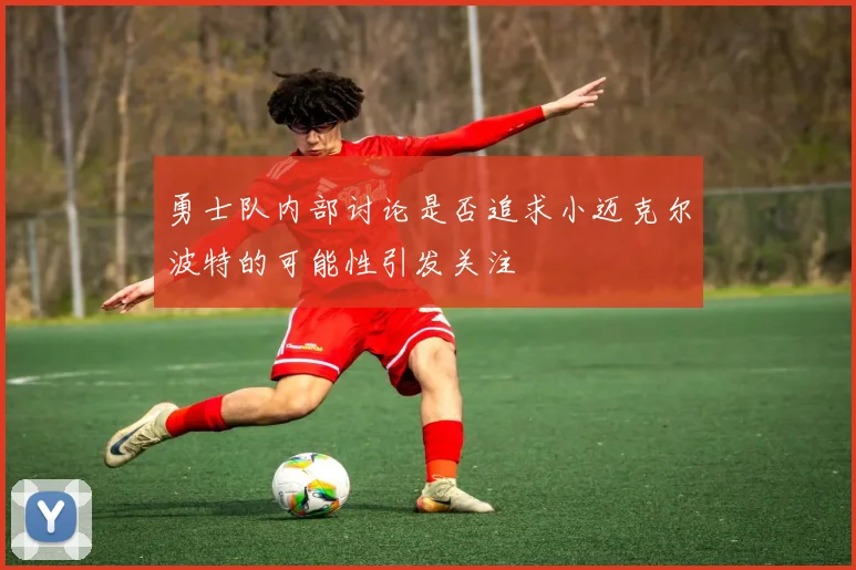 勇士队内部讨论是否追求小迈克尔波特的可能性引发关注