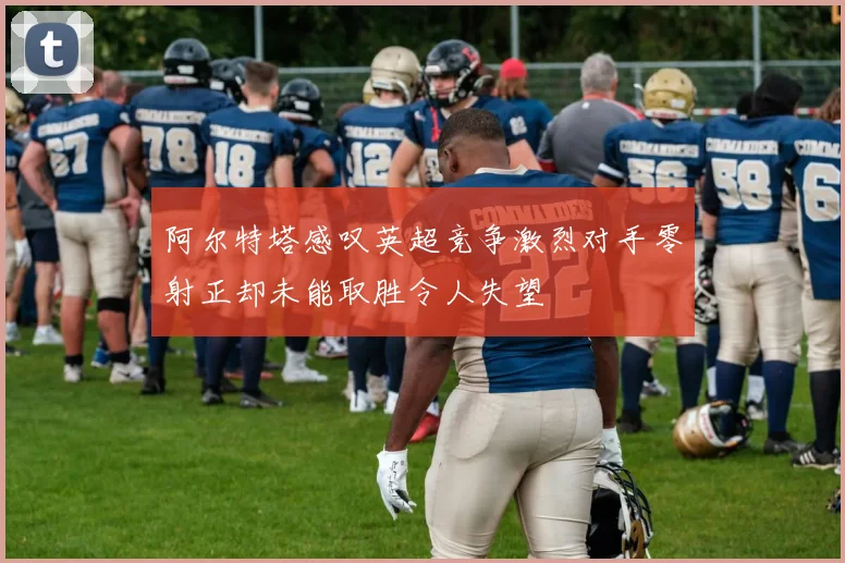 阿尔特塔感叹英超竞争激烈对手零射正却未能取胜令人失望