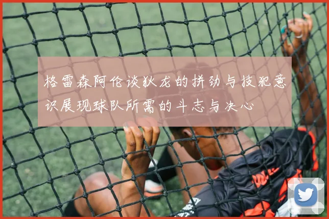 格雷森阿伦谈狄龙的拼劲与技犯意识展现球队所需的斗志与决心