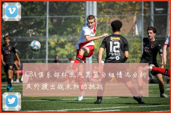CBA俱乐部杯北汽男篮分组情况分析及外援出战未知的挑战