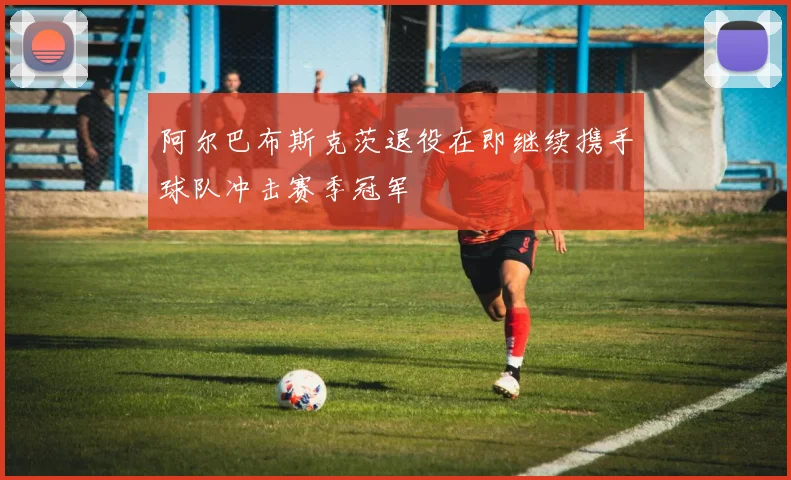阿尔巴布斯克茨退役在即继续携手球队冲击赛季冠军