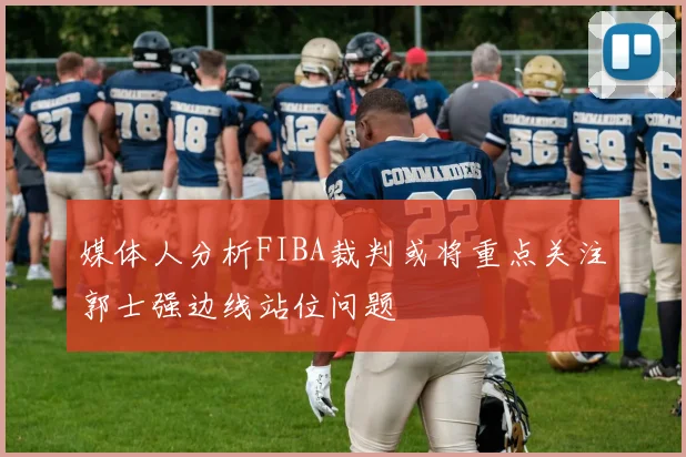媒体人分析FIBA裁判或将重点关注郭士强边线站位问题