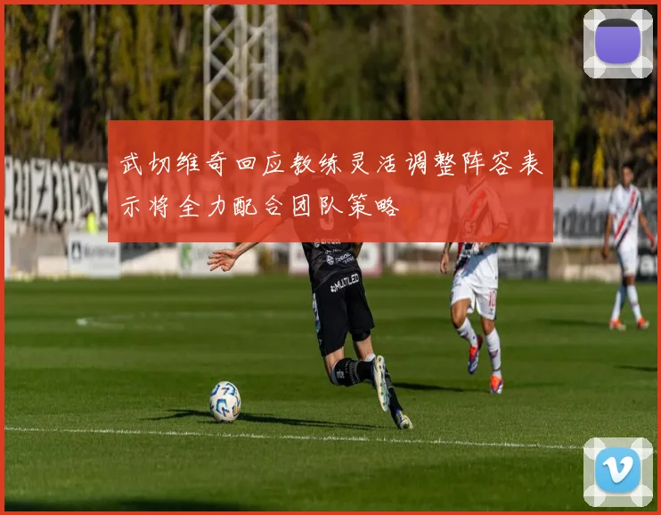 武切维奇回应教练灵活调整阵容表示将全力配合团队策略