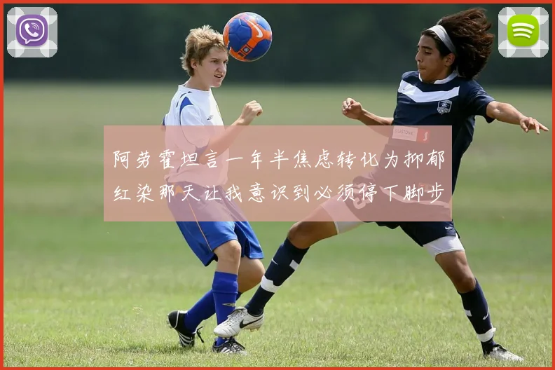 阿劳霍坦言一年半焦虑转化为抑郁红染那天让我意识到必须停下脚步