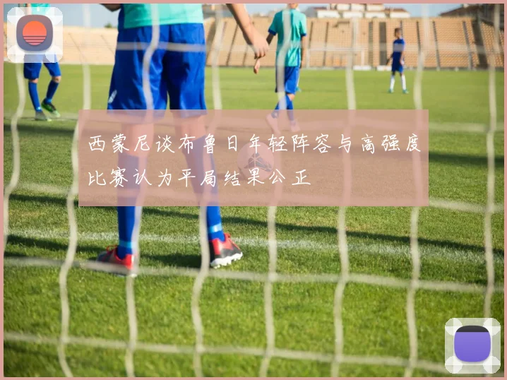 西蒙尼谈布鲁日年轻阵容与高强度比赛认为平局结果公正