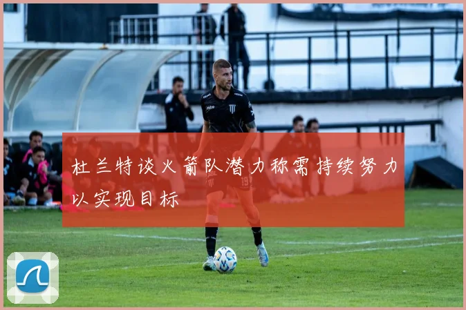 杜兰特谈火箭队潜力称需持续努力以实现目标