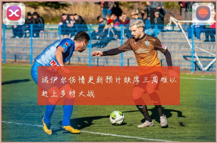 诺伊尔伤情更新预计缺席三周难以赶上多特大战