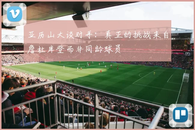 亚历山大谈对手：真正的挑战来自詹杜库登而非同龄球员