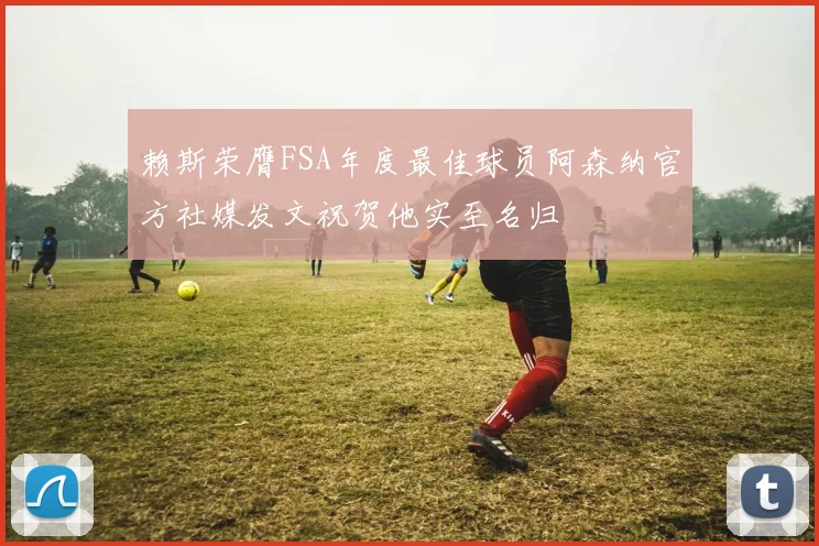 赖斯荣膺FSA年度最佳球员阿森纳官方社媒发文祝贺他实至名归