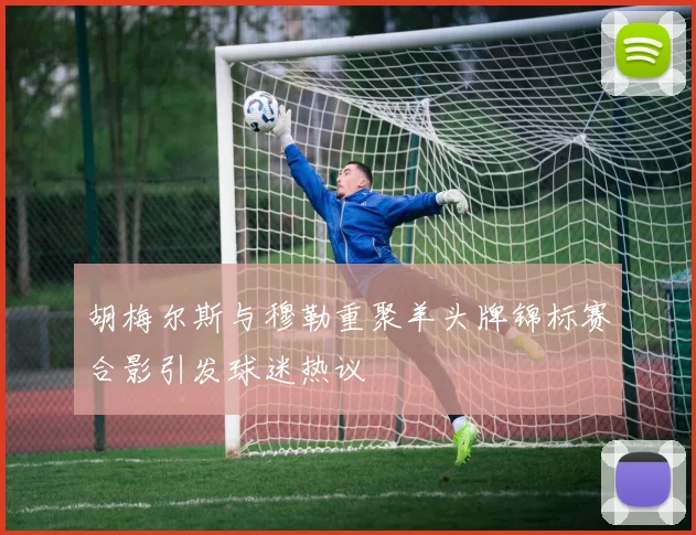 胡梅尔斯与穆勒重聚羊头牌锦标赛合影引发球迷热议