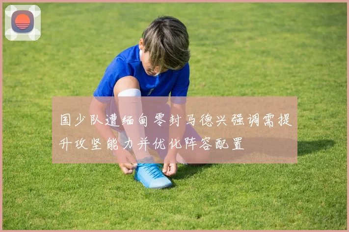 国少队遭缅甸零封马德兴强调需提升攻坚能力并优化阵容配置