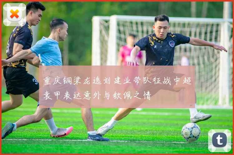 重庆铜梁龙选刘建业带队征战中超袁甲表达意外与钦佩之情