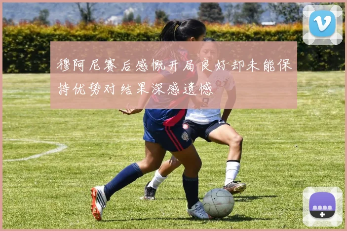 穆阿尼赛后感慨开局良好却未能保持优势对结果深感遗憾