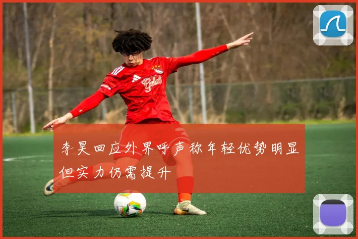 李昊回应外界呼声称年轻优势明显但实力仍需提升