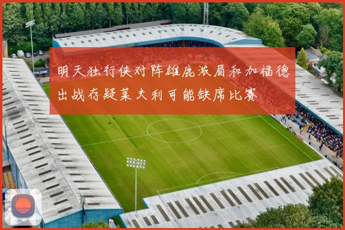 明天独行侠对阵雄鹿浓眉和加福德出战存疑莱夫利可能缺席比赛