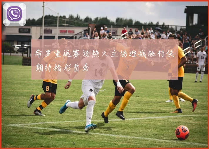 希罗重返赛场热火主场迎战独行侠期待精彩首秀