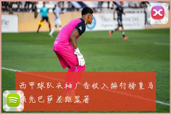 西甲球队衣袖广告收入排行榜皇马领先巴萨差距显著