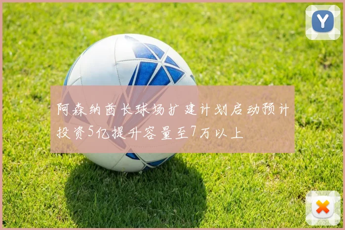阿森纳酋长球场扩建计划启动预计投资5亿提升容量至7万以上