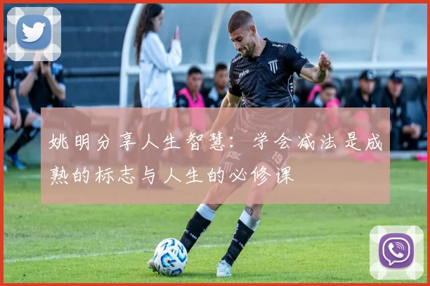 姚明分享人生智慧：学会减法是成熟的标志与人生的必修课