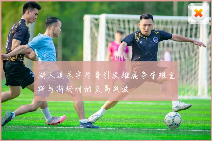 湖人追求字母哥引发雄鹿争夺维金斯与斯玛特的交易风波