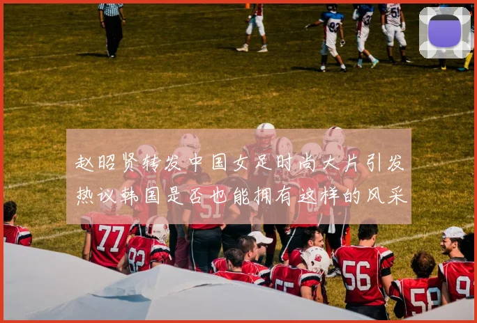 赵昭贤转发中国女足时尚大片引发热议韩国是否也能拥有这样的风采