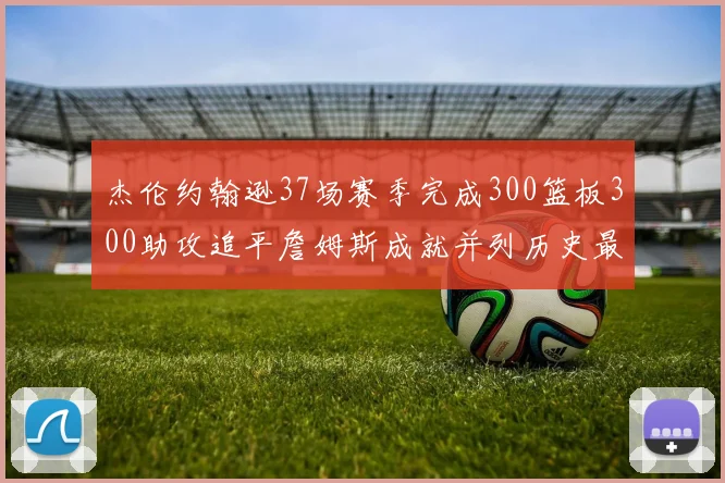 杰伦约翰逊37场赛季完成300篮板300助攻追平詹姆斯成就并列历史最快前锋
